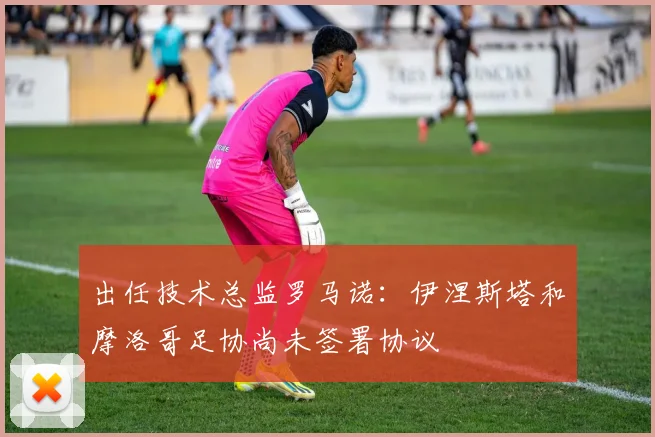 出任技术总监罗马诺：伊涅斯塔和摩洛哥足协尚未签署协议