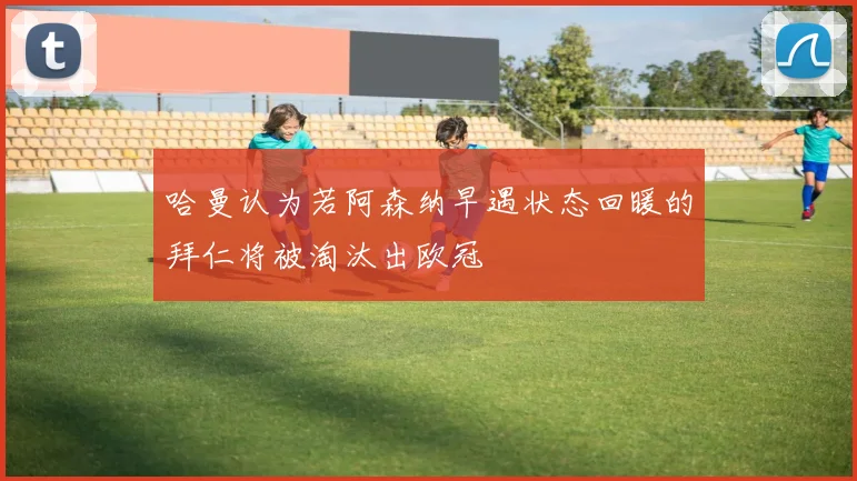 哈曼认为若阿森纳早遇状态回暖的拜仁将被淘汰出欧冠