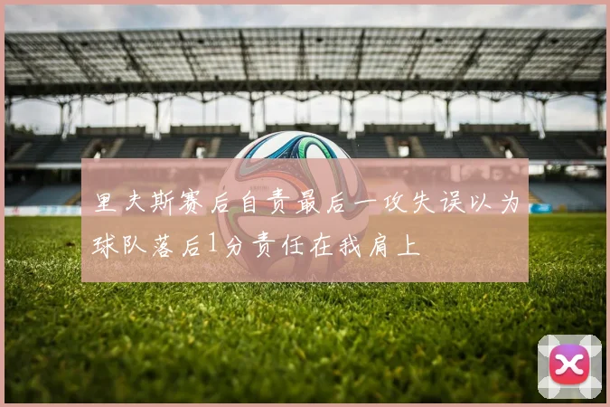 里夫斯赛后自责最后一攻失误以为球队落后1分责任在我肩上