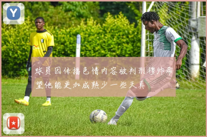 球员因传播色情内容被判刑穆帅希望他能更加成熟少一些天真