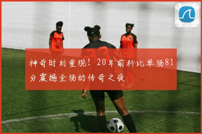 神奇时刻重现！20年前科比单场81分震撼全场的传奇之夜