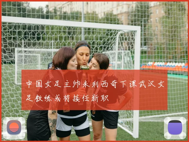 中国女足主帅米利西奇下课武汉女足教练或将接任新职