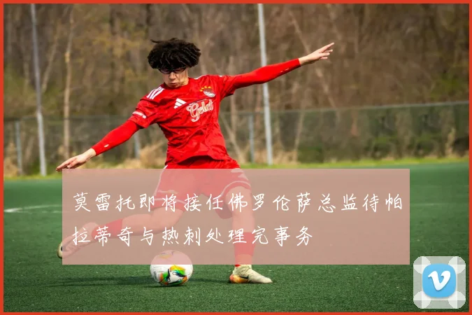 莫雷托即将接任佛罗伦萨总监待帕拉蒂奇与热刺处理完事务