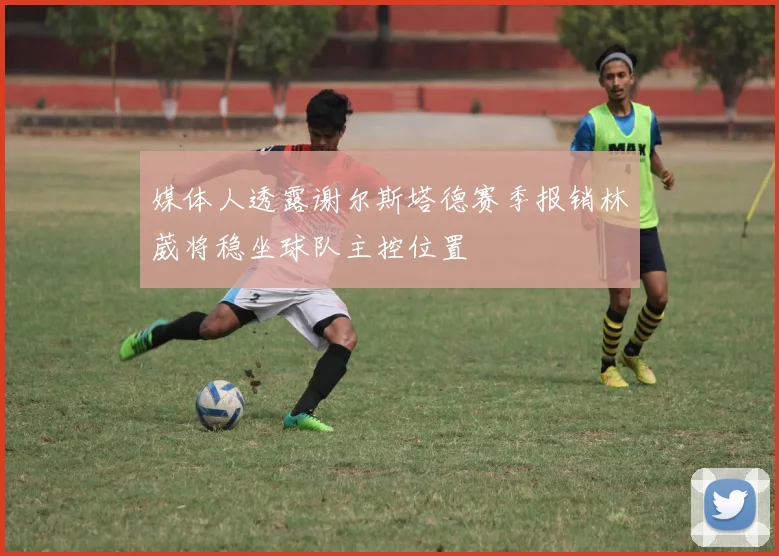 媒体人透露谢尔斯塔德赛季报销林葳将稳坐球队主控位置