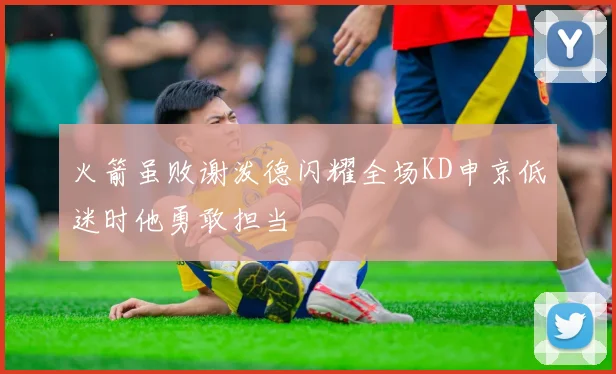 火箭虽败谢泼德闪耀全场KD申京低迷时他勇敢担当