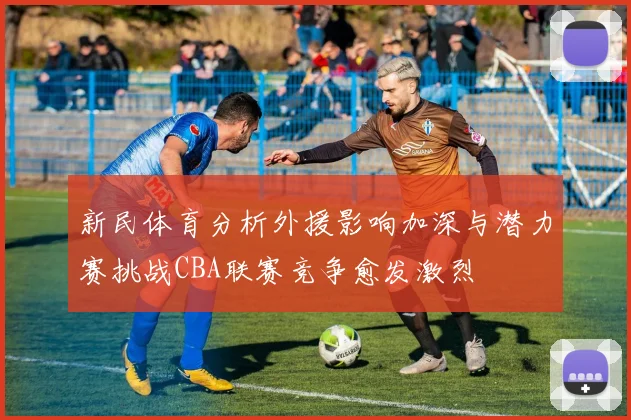 新民体育分析外援影响加深与潜力赛挑战CBA联赛竞争愈发激烈