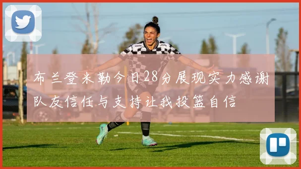布兰登米勒今日28分展现实力感谢队友信任与支持让我投篮自信