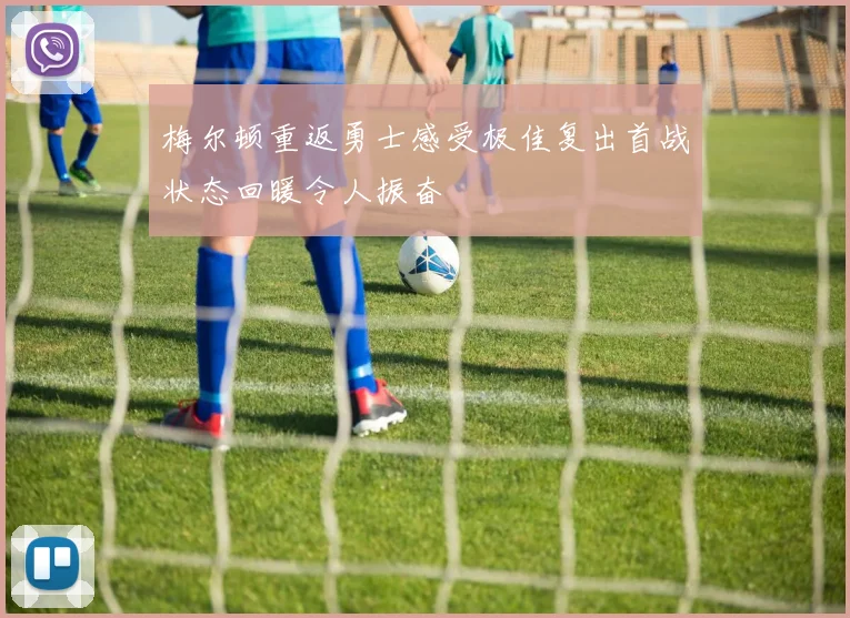 梅尔顿重返勇士感受极佳复出首战状态回暖令人振奋