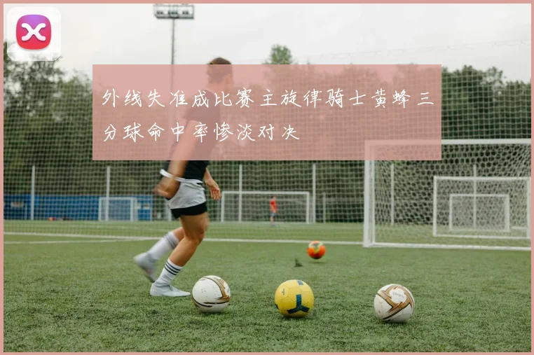 外线失准成比赛主旋律骑士黄蜂三分球命中率惨淡对决