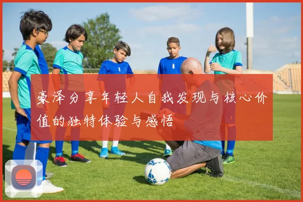 豪泽分享年轻人自我发现与核心价值的独特体验与感悟