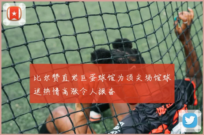 比尔赞直觉巨蛋球馆为顶尖场馆球迷热情高涨令人振奋