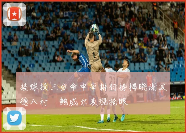 接球投三分命中率排行榜揭晓谢泼德八村塁鲍威尔表现抢眼