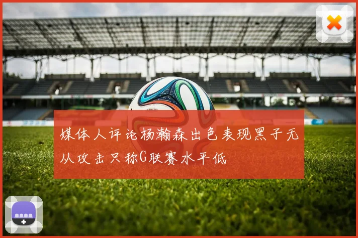 媒体人评论杨瀚森出色表现黑子无从攻击只称G联赛水平低