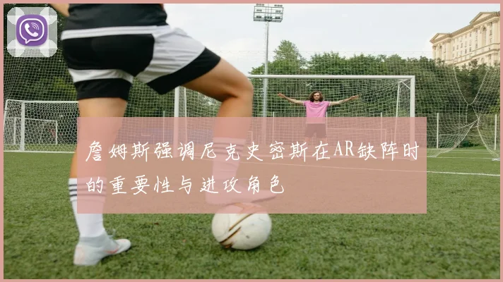 詹姆斯强调尼克史密斯在AR缺阵时的重要性与进攻角色