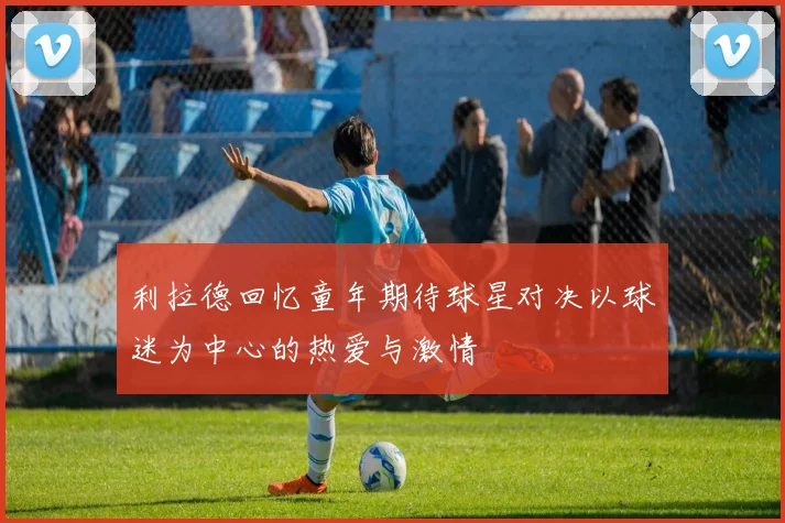 利拉德回忆童年期待球星对决以球迷为中心的热爱与激情