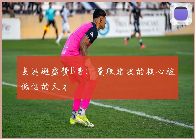 麦迪逊盛赞B费：曼联进攻的核心被低估的天才