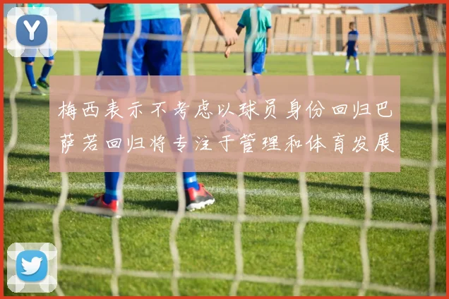 梅西表示不考虑以球员身份回归巴萨若回归将专注于管理和体育发展