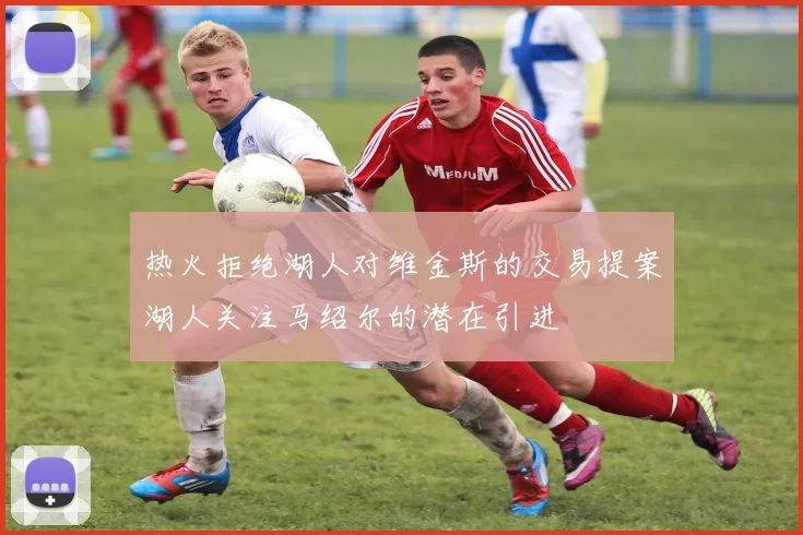 热火拒绝湖人对维金斯的交易提案湖人关注马绍尔的潜在引进