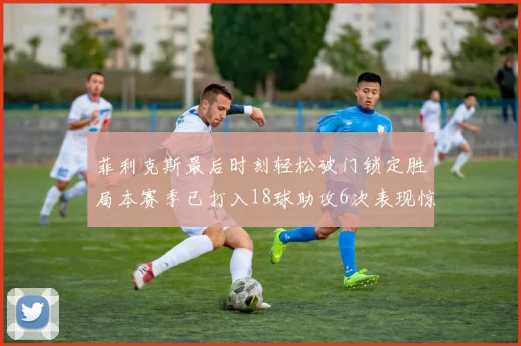 菲利克斯最后时刻轻松破门锁定胜局本赛季已打入18球助攻6次表现惊艳